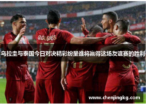 乌拉圭与泰国今日对决精彩纷呈谁将赢得这场友谊赛的胜利